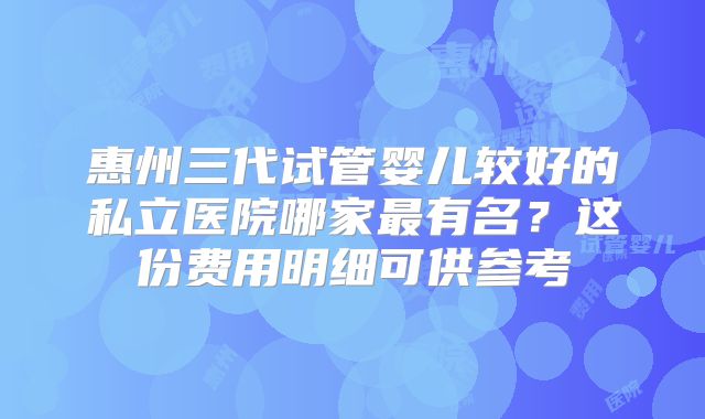 惠州三代试管婴儿较好的私立医院哪家最有名?这份费用明细可供参考