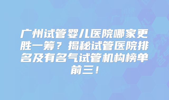 广州试管婴儿医院哪家更胜一筹？揭秘试管医院排名及有名气试管机构榜单前三！