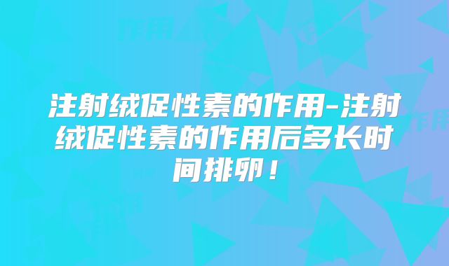 注射绒促性素的作用-注射绒促性素的作用后多长时间排卵!