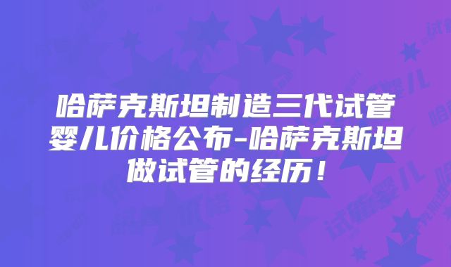 哈萨克斯坦制造三代试管婴儿价格公布-哈萨克斯坦做试管的经历!
