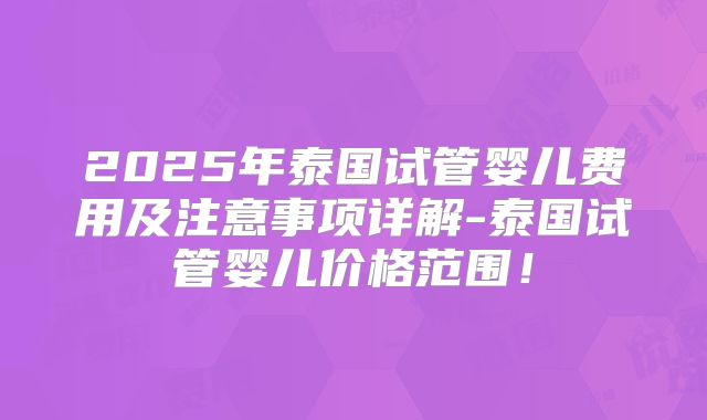 2025年泰国试管婴儿费用及注意事项详解-泰国试管婴儿价格范围！