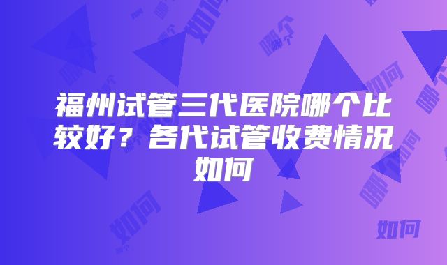 福州试管三代医院哪个比较好？各代试管收费情况如何