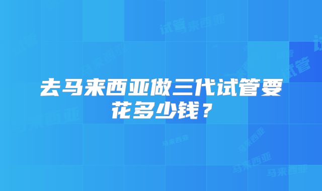 去马来西亚做三代试管要花多少钱？