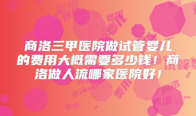 商洛三甲医院做试管婴儿的费用大概需要多少钱！商洛做人流哪家医院好！