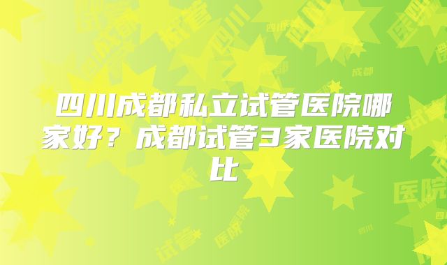 四川成都私立试管医院哪家好?成都试管3家医院对比