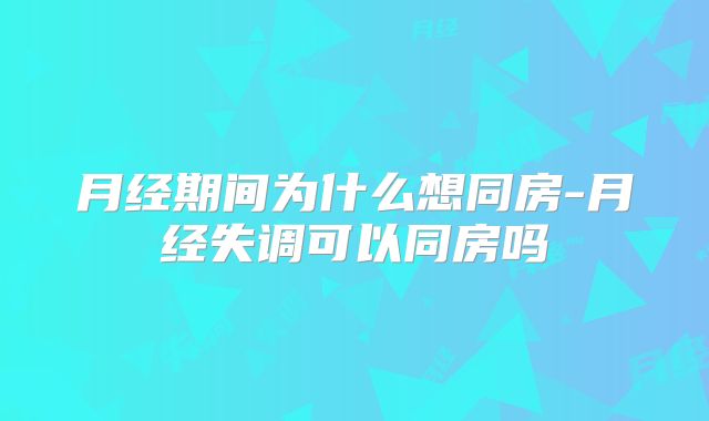 月经期间为什么想同房-月经失调可以同房吗