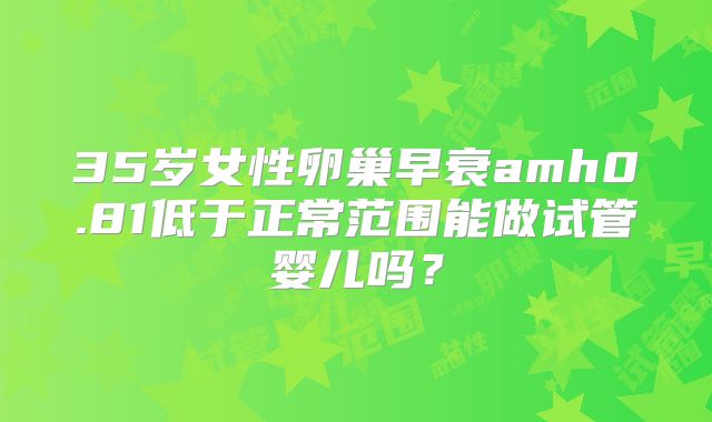 35岁女性卵巢早衰amh0.81低于正常范围能做试管婴儿吗？
