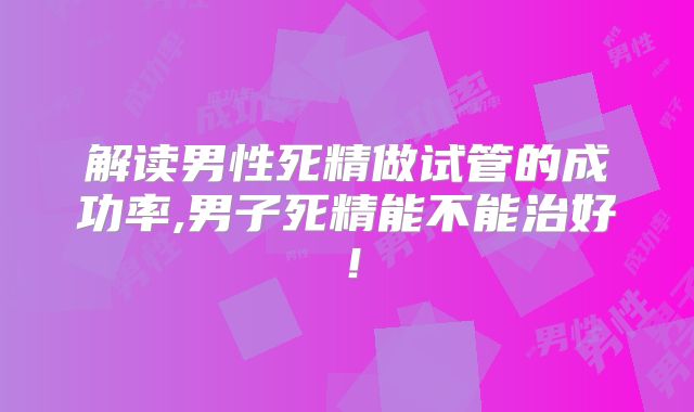 解读男性死精做试管的成功率,男子死精能不能治好!