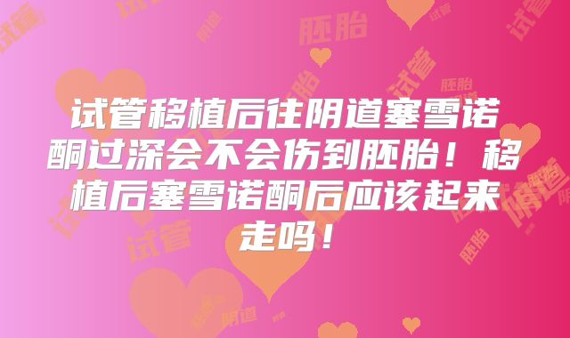 试管移植后往阴道塞雪诺酮过深会不会伤到胚胎!移植后塞雪诺酮后应该起来走吗!