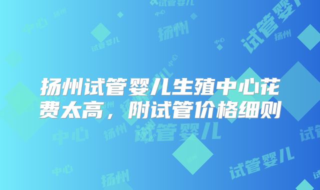 扬州试管婴儿生殖中心花费太高，附试管价格细则