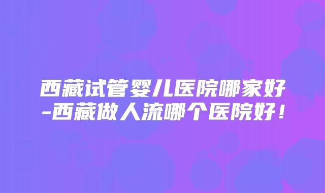 西藏试管婴儿医院哪家好-西藏做人流哪个医院好！