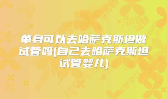 单身可以去哈萨克斯坦做试管吗(自己去哈萨克斯坦试管婴儿)