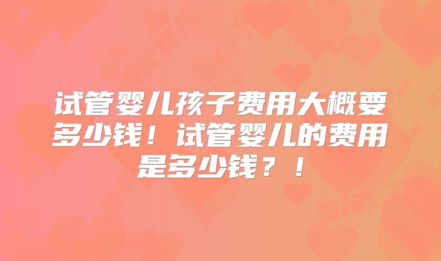 试管婴儿孩子费用大概要多少钱！试管婴儿的费用是多少钱？！