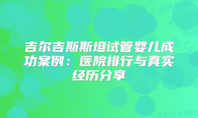 吉尔吉斯斯坦试管婴儿成功案例:医院排行与真实经历分享