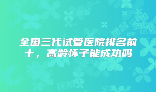全国三代试管医院排名前十,高龄怀子能成功吗