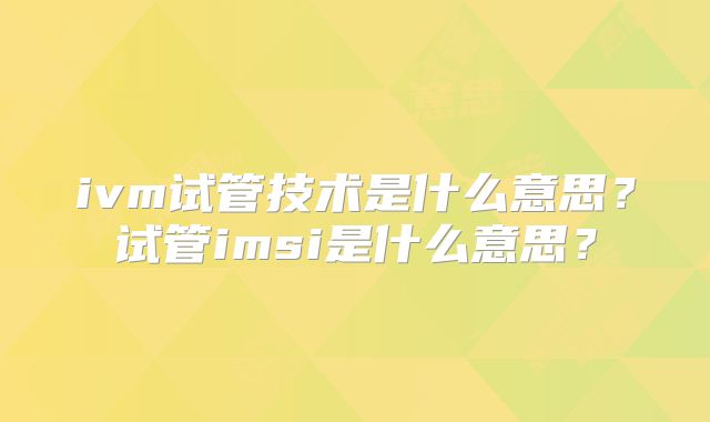 ivm试管技术是什么意思？试管imsi是什么意思？