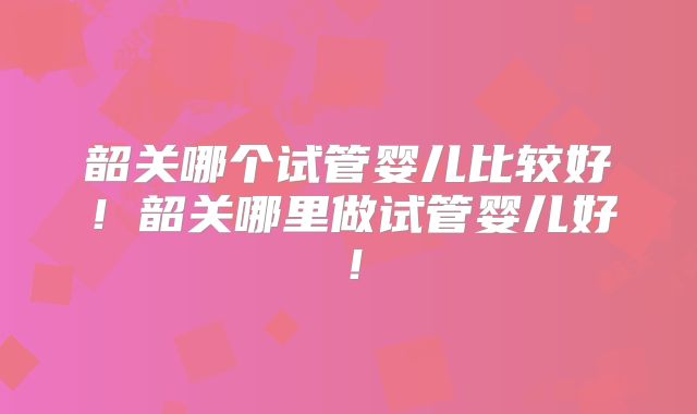 韶关哪个试管婴儿比较好!韶关哪里做试管婴儿好!