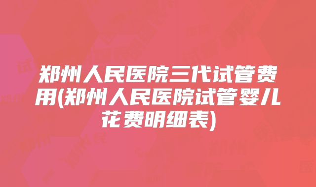 郑州人民医院三代试管费用(郑州人民医院试管婴儿花费明细表)