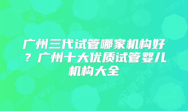 广州三代试管哪家机构好?广州十大优质试管婴儿机构大全