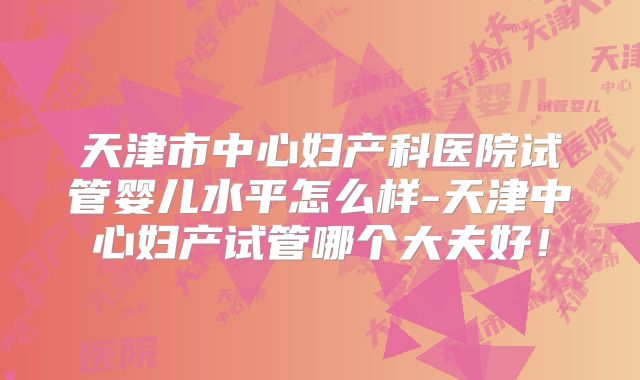 天津市中心妇产科医院试管婴儿水平怎么样-天津中心妇产试管哪个大夫好！