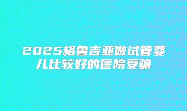 2025格鲁吉亚做试管婴儿比较好的医院受骗