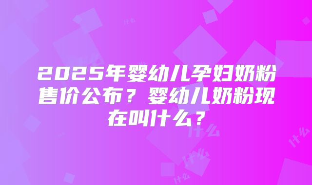 2025年婴幼儿孕妇奶粉售价公布?婴幼儿奶粉现在叫什么?