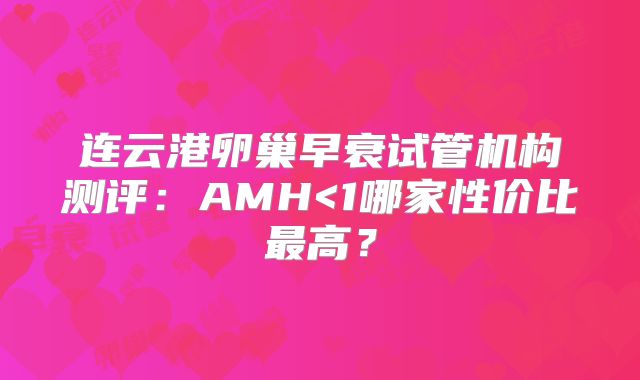 连云港卵巢早衰试管机构测评：AMH<1哪家性价比最高？