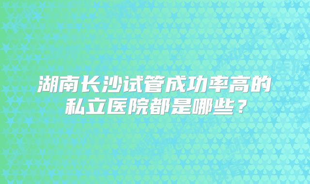 湖南长沙试管成功率高的私立医院都是哪些?