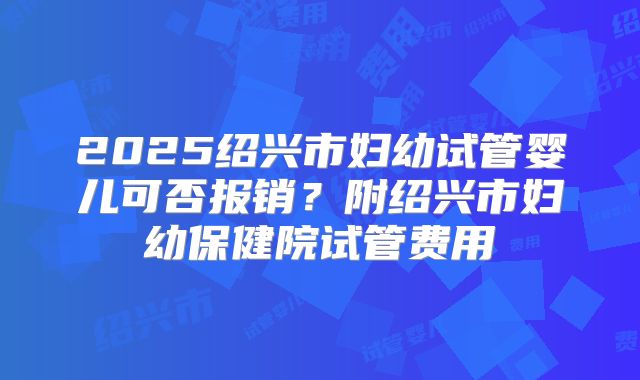 2025绍兴市妇幼试管婴儿可否报销?附绍兴市妇幼保健院试管费用