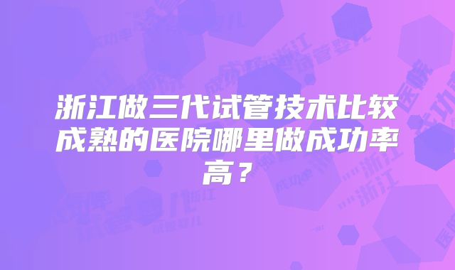 浙江做三代试管技术比较成熟的医院哪里做成功率高？