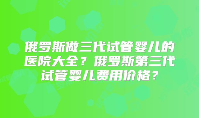 俄罗斯做三代试管婴儿的医院大全?俄罗斯第三代试管婴儿费用价格?