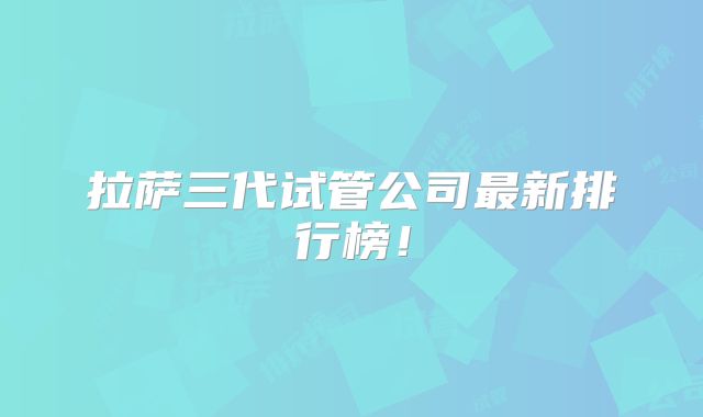 拉萨三代试管公司最新排行榜!