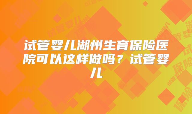 试管婴儿湖州生育保险医院可以这样做吗?试管婴儿