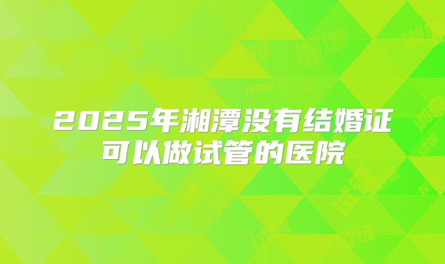 2025年湘潭没有结婚证可以做试管的医院