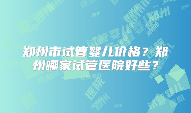 郑州市试管婴儿价格？郑州哪家试管医院好些？