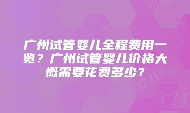 广州试管婴儿全程费用一览？广州试管婴儿价格大概需要花费多少？