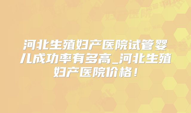 河北生殖妇产医院试管婴儿成功率有多高_河北生殖妇产医院价格！