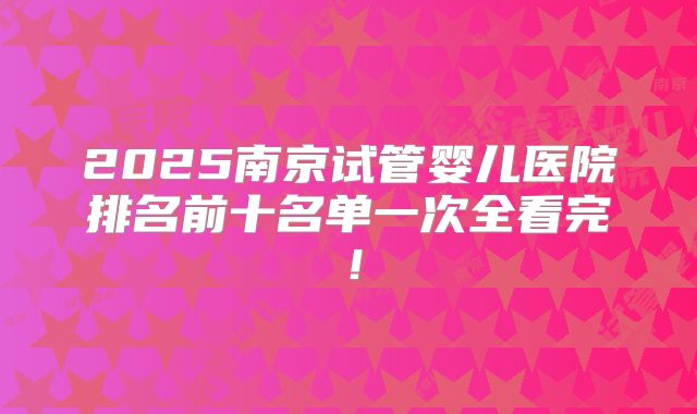 2025南京试管婴儿医院排名前十名单一次全看完！