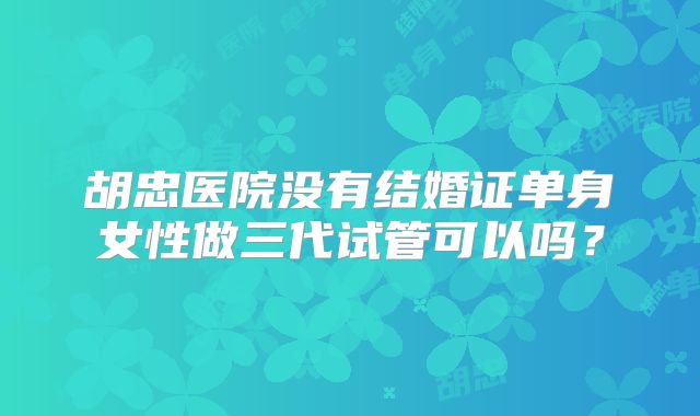 胡忠医院没有结婚证单身女性做三代试管可以吗？