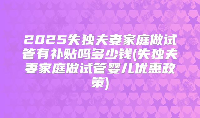 2025失独夫妻家庭做试管有补贴吗多少钱(失独夫妻家庭做试管婴儿优惠政策)