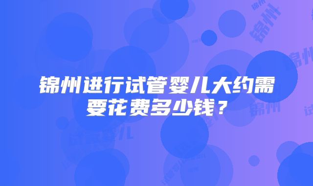 锦州进行试管婴儿大约需要花费多少钱?