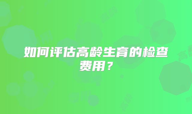 如何评估高龄生育的检查费用?