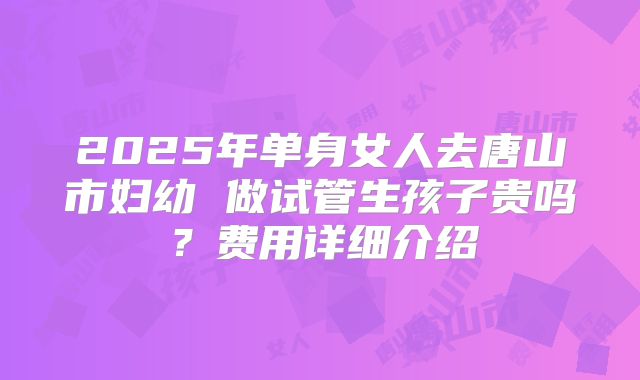 2025年单身女人去唐山市妇幼 做试管生孩子贵吗？费用详细介绍