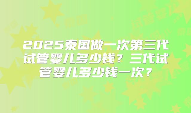 2025泰国做一次第三代试管婴儿多少钱?三代试管婴儿多少钱一次?