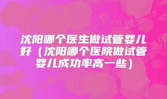 沈阳哪个医生做试管婴儿好（沈阳哪个医院做试管婴儿成功率高一些）