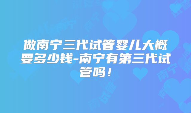 做南宁三代试管婴儿大概要多少钱-南宁有第三代试管吗!