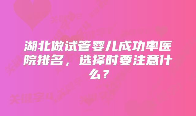 湖北做试管婴儿成功率医院排名,选择时要注意什么?