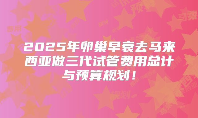 2025年卵巢早衰去马来西亚做三代试管费用总计与预算规划！