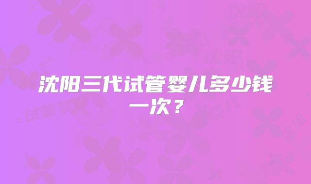 沈阳三代试管婴儿多少钱一次?