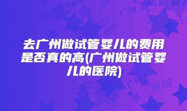 去广州做试管婴儿的费用是否真的高(广州做试管婴儿的医院)